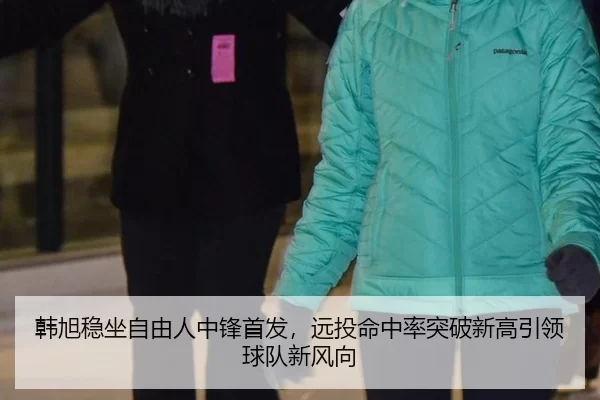 韩旭稳坐自由人中锋首发，远投命中率突破新高引领球队新风向